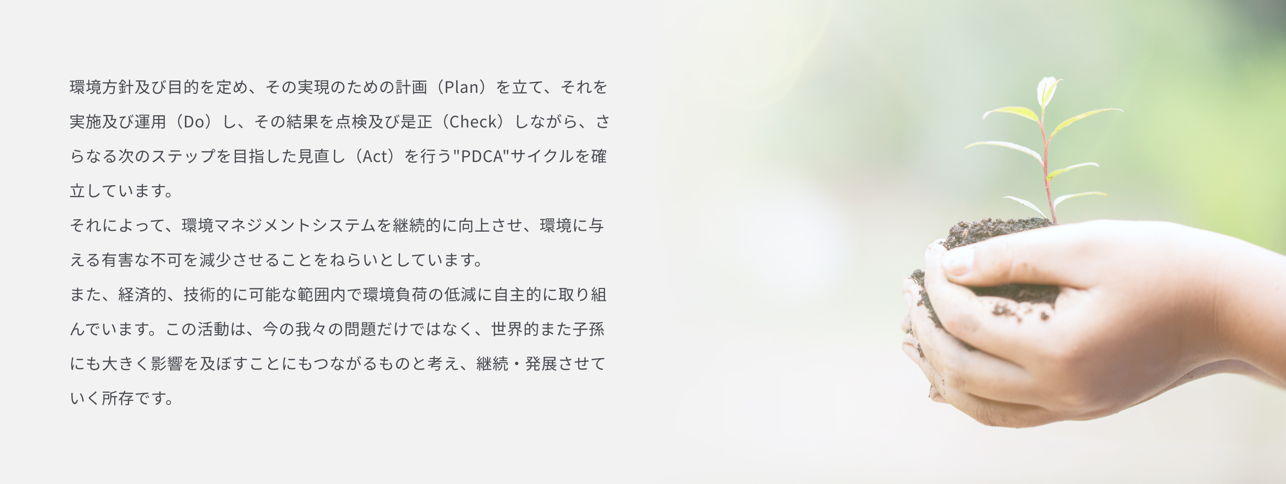 環境方針及び目的を定め、その実現のための計画（Plan）を立て、それを実施及び運用（Do）し、その結果を点検及び是正（Check）しながら、さらなる次のステップを目指した見直し（Act）を行うPDCAサイクルを確立しています。それによって、環境マネジメントシステムを継続的に向上させ、環境に与える有害な不可を減少させることをねらいとしています。また、経済的、技術的に可能な範囲内で環境負荷の低減に自主的に取り組んでいます。この活動は、今の我々の問題だけではなく、世界的また子孫にも大きく影響を及ぼすことにもつながるものと考え、継続・発展させていく所存です。