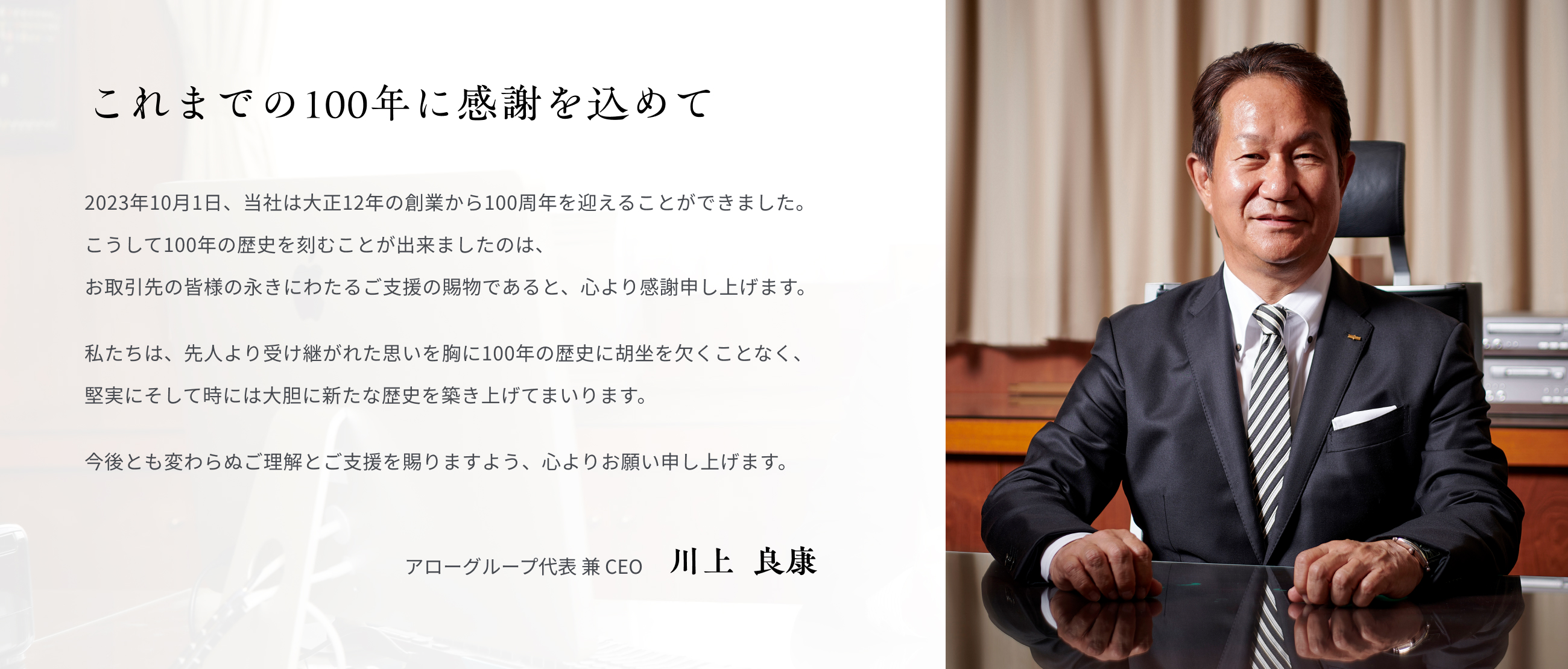 これまでの100年に感謝を込めて 2023年10月1日、当社は大正12年の創業から100周年を迎えることができました。 こうして100年の歴史を刻むことが出来ましたのは、お取引先の皆様の永きにわたるご支援の賜物であると、心より感謝申し上げます。 私たちは、先人より受け継がれた思いを胸に100年の歴史に胡坐を欠くことなく、堅実にそして時には大胆に新たな歴史を築き上げてまいります。今後とも変わらぬご理解とご支援を賜りますよう、心よりお願い申し上げます。 アローグループ代表 兼 CEO 川上  良康