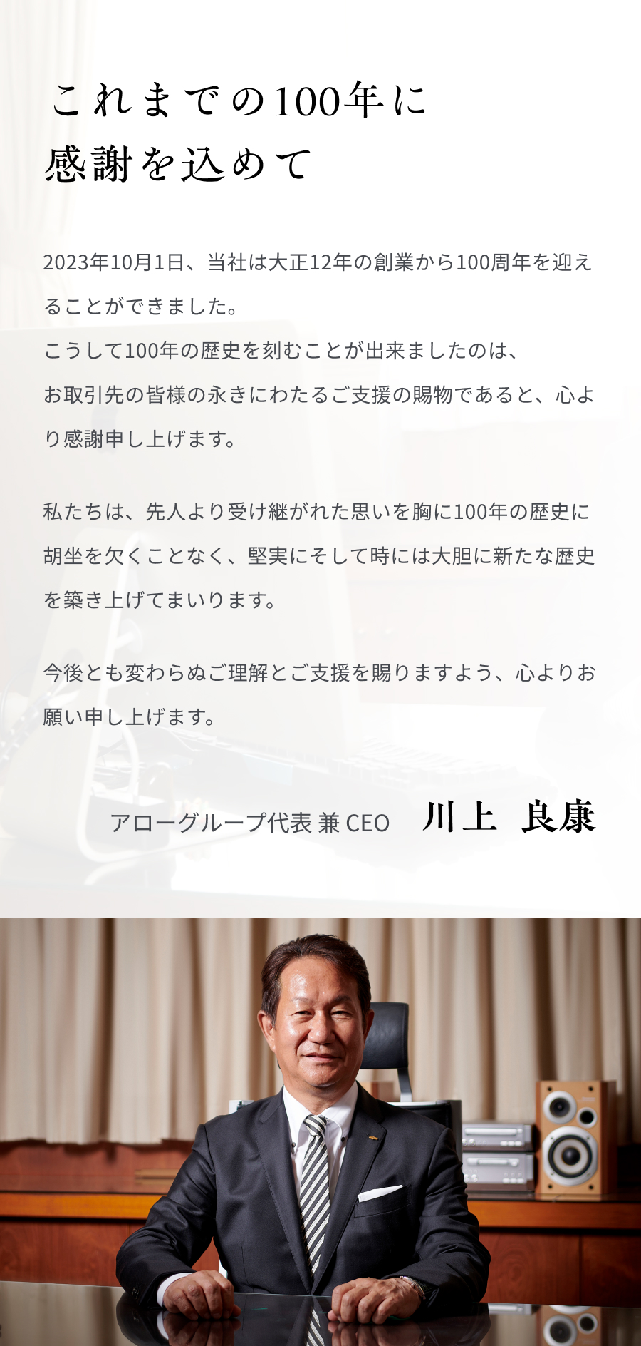 これまでの100年に感謝を込めて 2023年10月1日、当社は大正12年の創業から100周年を迎えることができました。 こうして100年の歴史を刻むことが出来ましたのは、お取引先の皆様の永きにわたるご支援の賜物であると、心より感謝申し上げます。 私たちは、先人より受け継がれた思いを胸に100年の歴史に胡坐を欠くことなく、堅実にそして時には大胆に新たな歴史を築き上げてまいります。今後とも変わらぬご理解とご支援を賜りますよう、心よりお願い申し上げます。 アローグループ代表 兼 CEO 川上  良康